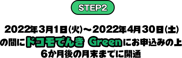 STEP2 2022年3月1日（火）～2022年4月30日（土）の間にドコモでんき Greenにお申込みの上 6か月後の月末までに開通